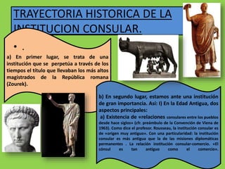 TRAYECTORIA HISTORICA DE LA
INSTITUCION CONSULAR.
a) En primer lugar, se trata de una
institución que se perpetúa a través de los
tiempos el título que llevaban los más altos
magistrados de la República romana
(Zourek).
b) En segundo lugar, estamos ante una institución
de gran importancia. Así: I) En la Edad Antigua, dos
aspectos principales:
a) Existencia de «relaciones consulares entre los pueblos
desde hace siglos» (cfr. preámbulo de la Convención de Viena de
1963). Como dice el profesor. Rousseau, la institución consular es
de «origen muy antiguo». Con una particularidad: la institución
consular es más antigua que la de las misiones diplomáticas
permanentes . La relación institución consular-comercio. «El
cónsul es tan antiguo como el comercio».
• .
 
