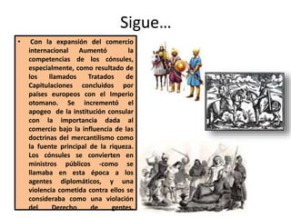 Sigue…
• Con la expansión del comercio
internacional Aumentó la
competencias de los cónsules,
especialmente, como resultado de
los llamados Tratados de
Capitulaciones concluidos por
países europeos con el Imperio
otomano. Se incrementó el
apogeo de la institución consular
con la importancia dada al
comercio bajo la influencia de las
doctrinas del mercantilismo como
la fuente principal de la riqueza.
Los cónsules se convierten en
ministros públicos -como se
llamaba en esta época a los
agentes diplomáticos, y una
violencia cometida contra ellos se
consideraba como una violación
del Derecho de gentes.
 