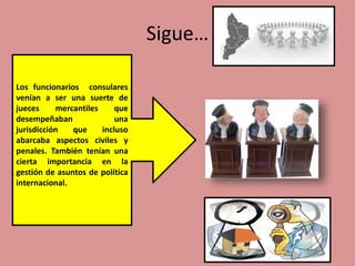 Sigue…
•
Los funcionarios consulares
venían a ser una suerte de
jueces mercantiles que
desempeñaban una
jurisdicción que incluso
abarcaba aspectos civiles y
penales. También tenían una
cierta importancia en la
gestión de asuntos de política
internacional.
 