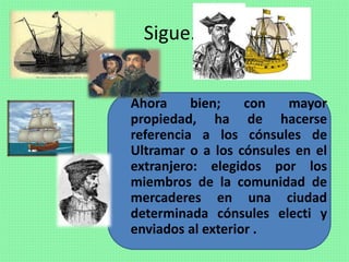 Sigue…
Ahora bien; con mayor
propiedad, ha de hacerse
referencia a los cónsules de
Ultramar o a los cónsules en el
extranjero: elegidos por los
miembros de la comunidad de
mercaderes en una ciudad
determinada cónsules electi y
enviados al exterior .
 