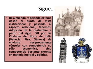 Sigue…
• Resumiendo, y dejando el tema
desde el punto de vista
institucional y pasando al
aspecto relacional, tenemos:
Adopción de la costumbre a
partir del siglo XII por las
Ciudades del Norte de Italia
(Venecia, Pisa, Génova) de
enviarse recíprocamente
cónsules con competencia no
sólo económica, sino
competencia bastante extensa
en materia judicial y política.
 