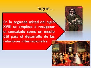 Sigue…
• ,
En la segunda mitad del siglo
XVIII se empieza a recuperar
el consulado como un medio
útil para el desarrollo de las
relaciones internacionales.
 