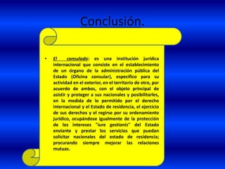 Conclusión.
• El consulado: es una institución jurídica
internacional que consiste en el establecimiento
de un órgano de la administración pública del
Estado (Oficina consular), específico para su
actividad en el exterior, en el territorio de otro, por
acuerdo de ambos, con el objeto principal de
asistir y proteger a sus nacionales y posibilitarles,
en la medida de lo permitido por el derecho
internacional y el Estado de residencia, el ejercicio
de sus derechos y el regirse por su ordenamiento
jurídico, ocupándose igualmente de la protección
de los intereses "iure gestionis" del Estado
enviante y prestar los servicios que puedan
solicitar nacionales del estado de residencia;
procurando siempre mejorar las relaciones
mutuas.
 