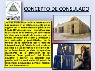 CONCEPTO DE CONSULADO
es una institución jurídica internacional
que consiste en el establecimiento de un
órgano de la administración pública del
Estado (Oficina consular), específico para
su actividad en el exterior, en el territorio
de otro, por acuerdo de ambos, con el
objeto principal de asistir y proteger a
sus nacionales y posibilitarles, en la
medida de lo permitido por el derecho
internacional y el Estado de residencia, el
ejercicio de sus derechos y el regirse por
su ordenamiento jurídico, ocupándose
igualmente de la protección de los
intereses "iure gestionis" del Estado
enviante y prestar los servicios que
puedan solicitar nacionales del estado de
residencia; procurando siempre mejorar
las relaciones mutuas.
 
