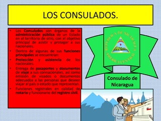 LOS CONSULADOS.
• Los Consulados son órganos de la
administración pública de un Estado
en el territorio de otro, con el objetivo
principal de asistir y proteger a sus
nacionales.
• Dentro de algunas de sus funciones
principales se encuentran:
• Protección y asistencia de los
nacionales.
• Entrega de pasaportes y documentos
de viaje a sus connacionales, así como
emisión de visados o documentos
adecuados a las personas que deseen
viajar al país o estado que representan.
• Funciones registrales en calidad de
notario y funcionario del registro civil.
Consulado de
Nicaragua
 
