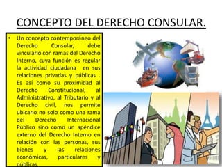 CONCEPTO DEL DERECHO CONSULAR.
• Un concepto contemporáneo del
Derecho Consular, debe
vincularlo con ramas del Derecho
Interno, cuya función es regular
la actividad ciudadana en sus
relaciones privadas y públicas .
Es así como su proximidad al
Derecho Constitucional, al
Administrativo, al Tributario y al
Derecho civil, nos permite
ubicarlo no solo como una rama
del Derecho Internacional
Público sino como un apéndice
externo del Derecho Interno en
relación con las personas, sus
bienes y las relaciones
económicas, particulares y
públicas.
 