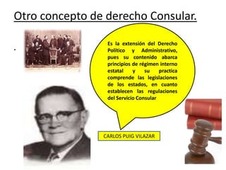Otro concepto de derecho Consular.
. Es la extensión del Derecho
Político y Administrativo,
pues su contenido abarca
principios de régimen interno
estatal y su practica
comprende las legislaciones
de los estados, en cuanto
establecen las regulaciones
del Servicio Consular
CARLOS PUIG VILAZAR
 