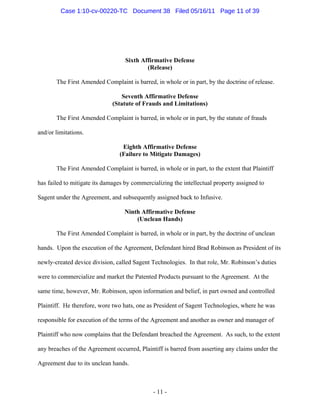 Sixth Affirmative Defense
(Release)
The First Amended Complaint is barred, in whole or in part, by the doctrine of release.
Seventh Affirmative Defense
(Statute of Frauds and Limitations)
The First Amended Complaint is barred, in whole or in part, by the statute of frauds
and/or limitations.
Eighth Affirmative Defense
(Failure to Mitigate Damages)
The First Amended Complaint is barred, in whole or in part, to the extent that Plaintiff
has failed to mitigate its damages by commercializing the intellectual property assigned to
Sagent under the Agreement, and subsequently assigned back to Infusive.
Ninth Affirmative Defense
(Unclean Hands)
The First Amended Complaint is barred, in whole or in part, by the doctrine of unclean
hands. Upon the execution of the Agreement, Defendant hired Brad Robinson as President of its
newly-created device division, called Sagent Technologies. In that role, Mr. Robinson’s duties
were to commercialize and market the Patented Products pursuant to the Agreement. At the
same time, however, Mr. Robinson, upon information and belief, in part owned and controlled
Plaintiff. He therefore, wore two hats, one as President of Sagent Technologies, where he was
responsible for execution of the terms of the Agreement and another as owner and manager of
Plaintiff who now complains that the Defendant breached the Agreement. As such, to the extent
any breaches of the Agreement occurred, Plaintiff is barred from asserting any claims under the
Agreement due to its unclean hands.
- 11 -
Case 1:10-cv-00220-TC Document 38 Filed 05/16/11 Page 11 of 39
 