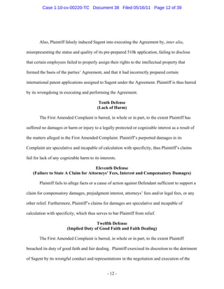 Also, Plaintiff falsely induced Sagent into executing the Agreement by, inter alia,
misrepresenting the status and quality of its pre-prepared 510k application, failing to disclose
that certain employees failed to properly assign their rights to the intellectual property that
formed the basis of the parties’ Agreement, and that it had incorrectly prepared certain
international patent applications assigned to Sagent under the Agreement. Plaintiff is thus barred
by its wrongdoing in executing and performing the Agreement.
Tenth Defense
(Lack of Harm)
The First Amended Complaint is barred, in whole or in part, to the extent Plaintiff has
suffered no damages or harm or injury to a legally protected or cognizable interest as a result of
the matters alleged in the First Amended Complaint. Plaintiff’s purported damages in its
Complaint are speculative and incapable of calculation with specificity, thus Plaintiff’s claims
fail for lack of any cognizable harm to its interests.
Eleventh Defense
(Failure to State A Claim for Attorneys’ Fees, Interest and Compensatory Damages)
Plaintiff fails to allege facts or a cause of action against Defendant sufficient to support a
claim for compensatory damages, prejudgment interest, attorneys’ fees and/or legal fees, or any
other relief. Furthermore, Plaintiff’s claims for damages are speculative and incapable of
calculation with specificity, which thus serves to bar Plaintiff from relief.
Twelfth Defense
(Implied Duty of Good Faith and Faith Dealing)
The First Amended Complaint is barred, in whole or in part, to the extent Plaintiff
breached its duty of good faith and fair dealing. Plaintiff exercised its discretion to the detriment
of Sagent by its wrongful conduct and representations in the negotiation and execution of the
- 12 -
Case 1:10-cv-00220-TC Document 38 Filed 05/16/11 Page 12 of 39
 