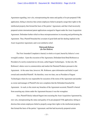 Agreement regarding, inter alia, misrepresenting the status and quality of its pre-prepared 510k
application, failing to disclose that certain employees failed to properly assign their rights to the
intellectual property that formed the basis of the parties’ Agreement, and that it had incorrectly
prepared certain international patent applications assigned to Sagent under the Asset Acquisition
Agreement. Defendant further relied on these misrepresentations in executing and performing the
Agreement. Thus, Plaintiff breached the covenant of good faith and fair dealing implied in the
Asset Acquisition Agreement, and is not entitled to relief.
Thirteenth Defense
(In Pari Delicto)
The First Amended Complaint is barred, in whole or in part, barred by Infusive’s own
wrongful conduct. Upon the execution of the Agreement, Defendant hired Brad Robinson as
President of a newly-created device division, called Sagent Technologies. In that role, Mr.
Robinson’s duties were to commercialize and market the Patented Products pursuant to the
Agreement. At the same time, however, Mr. Robinson, upon information and belief, in part
owned and controlled Plaintiff. He therefore, wore two hats, one as President of Sagent
Technologies where he was responsible for execution of the terms of the Agreement and another
as owner and manager of Plaintiff who now complains that the Defendant breached the
Agreement. As such, to the extent any breaches of the Agreement occurred, Plaintiff is barred
from asserting any claims under the Agreement because it was the wrongdoer.
Also, Plaintiff falsely induced Sagent into executing the Asset Acquisition Agreement by,
inter alia, misrepresenting the status and quality of its pre-prepared 510k application, failing to
disclose that certain employees failed to properly assign their rights to the intellectual property
that formed the basis of the parties’ Agreement, and that had incorrectly prepared certain
- 13 -
Case 1:10-cv-00220-TC Document 38 Filed 05/16/11 Page 13 of 39
 