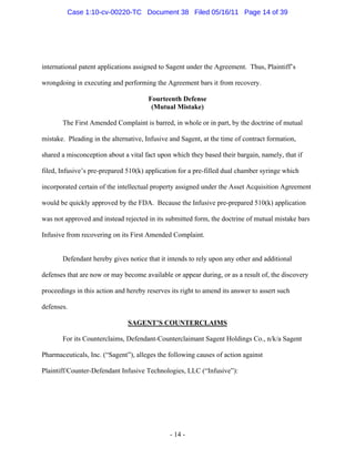 international patent applications assigned to Sagent under the Agreement. Thus, Plaintiff’s
wrongdoing in executing and performing the Agreement bars it from recovery.
Fourteenth Defense
(Mutual Mistake)
The First Amended Complaint is barred, in whole or in part, by the doctrine of mutual
mistake. Pleading in the alternative, Infusive and Sagent, at the time of contract formation,
shared a misconception about a vital fact upon which they based their bargain, namely, that if
filed, Infusive’s pre-prepared 510(k) application for a pre-filled dual chamber syringe which
incorporated certain of the intellectual property assigned under the Asset Acquisition Agreement
would be quickly approved by the FDA. Because the Infusive pre-prepared 510(k) application
was not approved and instead rejected in its submitted form, the doctrine of mutual mistake bars
Infusive from recovering on its First Amended Complaint.
Defendant hereby gives notice that it intends to rely upon any other and additional
defenses that are now or may become available or appear during, or as a result of, the discovery
proceedings in this action and hereby reserves its right to amend its answer to assert such
defenses.
SAGENT’S COUNTERCLAIMS
For its Counterclaims, Defendant-Counterclaimant Sagent Holdings Co., n/k/a Sagent
Pharmaceuticals, Inc. (“Sagent”), alleges the following causes of action against
Plaintiff/Counter-Defendant Infusive Technologies, LLC (“Infusive”):
- 14 -
Case 1:10-cv-00220-TC Document 38 Filed 05/16/11 Page 14 of 39
 