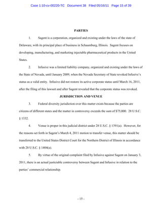 PARTIES
1. Sagent is a corporation, organized and existing under the laws of the state of
Delaware, with its principal place of business in Schaumburg, Illinois. Sagent focuses on
developing, manufacturing, and marketing injectable pharmaceutical products in the United
States.
2. Infusive was a limited liability company, organized and existing under the laws of
the State of Nevada, until January 2009, when the Nevada Secretary of State revoked Infusive’s
status as a valid entity. Infusive did not restore its active corporate status until March 16, 2011,
after the filing of this lawsuit and after Sagent revealed that the corporate status was revoked.
JURISDICTION AND VENUE
3. Federal diversity jurisdiction over this matter exists because the parties are
citizens of different states and the matter in controversy exceeds the sum of $75,000. 28 U.S.C.
§ 1332.
4. Venue is proper in this judicial district under 28 U.S.C. § 1391(a). However, for
the reasons set forth in Sagent’s March 4, 2011 motion to transfer venue, this matter should be
transferred to the United States District Court for the Northern District of Illinois in accordance
with 28 U.S.C. § 1404(a).
5. By virtue of the original complaint filed by Infusive against Sagent on January 3,
2011, there is an actual justiciable controversy between Sagent and Infusive in relation to the
parties’ commercial relationship.
- 15 -
Case 1:10-cv-00220-TC Document 38 Filed 05/16/11 Page 15 of 39
 