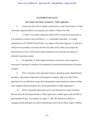 STATEMENT OF FACTS
The Commercial Failure of Infusive’s 510(k) Application
6. Each person who wants to market a medical device in the United States, for which
a Premarket Approval (PMA) is not required, must submit a 510(k) to the FDA.
7. A 510(k) is a premarket submission made to FDA to demonstrate that the device
to be marketed is at least as safe and effective—i.e., substantially equivalent—to a legally
marketed device (21 CFR 807.92(a)(3)) that is not subject to Premarket Approval. In order for a
510(k) to be successfully reviewed by the FDA, the author of the 510(k) must compare the
proposed device to one or more similar legally marketed devices and make and support its
substantial equivalency claims.
8. On September 16, 2008, Sagent and Infusive executed an Asset Acquisition
Agreement (“Agreement”) relating to the assignment of certain intellectual property by Infusive
to Sagent.
9. Prior to execution of the Agreement, Infusive, through its agents, Brad Robinson
and others, represented to Sagent that it had prepared a complete, ready-to-be-filed 510(k)
application for a pre-filled dual syringe which incorporated certain patented inventions included
in the assigned intellectual property (the “Pre-Prepared Infusive 510(k) Application”).
10. Infusive repeatedly represented, prior to and subsequent to contract formation,
that once filed, the Pre-Prepared Infusive 510(k) Application would be approved by the FDA in
approximately 90 days. For example, on August 17, 2007, Mr. Robinson, as Infusive’s
managing member and agent, traveled to Schaumburg to meet with Joe Mase, Sagent’s Director
- 16 -
Case 1:10-cv-00220-TC Document 38 Filed 05/16/11 Page 16 of 39
 