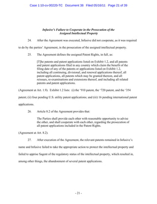 Infusive’s Failure to Cooperate in the Prosecution of the
Assigned Intellectual Property
24. After the Agreement was executed, Infusive did not cooperate, as it was required
to do by the parties’ Agreement, in the prosecution of the assigned intellectual property.
25. The Agreement defines the assigned Patent Rights, in full, as:
[T]he patents and patent applications listed on Exhibit 1.2, and all patents
and patent applications filed in any country which claim the benefit of the
filing date of any of the patents or applications listed on Exhibit 1.2,
including all continuing, divisional, and renewal applications thereof, all
patent applications, all patents which may be granted thereon, and all
reissues, re-examinations and extensions thereof, and including all related
patents and patent applications.
(Agreement at Art. 1.9). Exhibit 1.2 lists: (i) the ‘910 patent, the ‘720 patent, and the ‘354
patent; (ii) four pending U.S. utility patent applications; and (iii) 16 pending international patent
applications.
26. Article 8.2 of the Agreement provides that:
The Parties shall provide each other with reasonable opportunity to advise
the other, and shall cooperate with each other, regarding the prosecution of
all patent applications included in the Patent Rights.
(Agreement at Art. 8.2).
27. After execution of the Agreement, the relevant patents remained in Infusive’s
name and Infusive failed to take the appropriate action to protect the intellectual property and
failed to apprise Sagent of the regulatory status of the intellectual property, which resulted in,
among other things, the abandonment of several patent applications.
- 21 -
Case 1:10-cv-00220-TC Document 38 Filed 05/16/11 Page 21 of 39
 