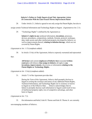 Infusive’s Failure to Notify Sagent of and Take Appropriate Action
In Connection With the Later-Issued Thorne Improvement Patent
28. Under Article 2.1, Infusive agreed to not only assign the Patent Rights, but also to
assign certain Technical Information and Technology Rights to Sagent. (Agreement at Art. 2.1).
29. “Technology Rights” is defined by the Agreement as:
Infusive’s rights in any technical information, inventions, processes,
devices, procedures, compositions, methods, formula, protocol, technique,
data, trade secrets and other intellectual property developed by Infusive, as
well as improvements thereof, relating to infusion therapy, which are not
covered by Patent Rights.
(Agreement at Art. 1.13) (emphasis added).
30. In Article 13.4(c) of the Agreement, Infusive expressly warranted and represented
that:
All former and current employees of Infusive have executed written
contracts with Infusive that assign to Infusive all rights to any
inventions, improvements, discoveries or information relating to the
Patent Rights or Technology Rights.
(Agreement at Art. 13.4(c)) (emphasis added).
31. Article 7.3 of the Agreement provides that:
During the Term of this Agreement, Infusive shall promptly disclose to
Sagent in writing the existence and nature of any additional Patent Rights,
Technical Information, and Technology Rights not in existence or known
to Sagent as of the Effective Date . . . Infusive acknowledges that its
failure to promptly disclose such information to Sagent could result in loss
of intellectual property rights, loss of competitive advantage, and other
harm to Sagent.
(Agreement at Art. 7.3).
32. On information and belief, Gale H. Thorne and Gale H. Thorne Jr. are currently
non-managing members of Infusive.
- 22 -
Case 1:10-cv-00220-TC Document 38 Filed 05/16/11 Page 22 of 39
 