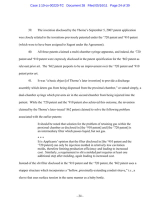 39. The invention disclosed by the Thorne’s September 5, 2007 patent application
was closely related to the inventions previously patented under the ‘720 patent and ‘910 patent
(which were to have been assigned to Sagent under the Agreement).
40. All three patents claimed a multi-chamber syringe apparatus, and indeed, the ‘720
patent and ‘910 patent were expressly disclosed in the patent specification for the ‘862 patent as
relevant prior art. The ‘862 patent purports to be an improvement over the ‘720 patent and ‘910
patent prior art.
41. It was “a basic object [of Thorne’s later invention] to provide a discharge
assembly which deters gas from being dispensed from the proximal chamber,” or stated simply, a
dual-chamber syringe which prevents air in the second chamber from being injected into the
patient. While the ‘720 patent and the ‘910 patent also achieved this outcome, the invention
claimed by the Thorne’s later-issued ‘862 patent claimed to solve the following problem
associated with the earlier patents:
It should be noted that solution for the problem of retaining gas within the
proximal chamber as disclosed in [the ‘910 patent] and [the ‘720 patent] is
an intermediary filter which passes liquid, but not gas.
* * *
It is Applicants’ opinion that the filter disclosed in [the ‘910 patent and the
‘720 patent] can only be injection molded in relatively low cavitation
molds, therefore limiting production efficiency and leading to increased
cost. Similarly, a requirement to slit a molded part requires at least one
additional step after molding, again leading to increased cost.
Instead of the slit filter disclosed in the ‘910 patent and the ‘720 patent, the ‘862 patent uses a
stopper structure which incorporates a “hollow, proximally-extending conduit sleeve,” i.e., a
sleeve that uses surface tension in the same manner as a baby bottle.
- 24 -
Case 1:10-cv-00220-TC Document 38 Filed 05/16/11 Page 24 of 39
 