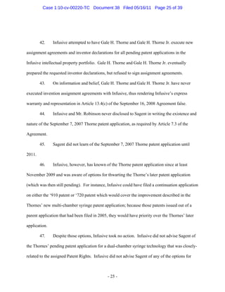 42. Infusive attempted to have Gale H. Thorne and Gale H. Thorne Jr. execute new
assignment agreements and inventor declarations for all pending patent applications in the
Infusive intellectual property portfolio. Gale H. Thorne and Gale H. Thorne Jr. eventually
prepared the requested inventor declarations, but refused to sign assignment agreements.
43. On information and belief, Gale H. Thorne and Gale H. Thorne Jr. have never
executed invention assignment agreements with Infusive, thus rendering Infusive’s express
warranty and representation in Article 13.4(c) of the September 16, 2008 Agreement false.
44. Infusive and Mr. Robinson never disclosed to Sagent in writing the existence and
nature of the September 7, 2007 Thorne patent application, as required by Article 7.3 of the
Agreement.
45. Sagent did not learn of the September 7, 2007 Thorne patent application until
2011.
46. Infusive, however, has known of the Thorne patent application since at least
November 2009 and was aware of options for thwarting the Thorne’s later patent application
(which was then still pending). For instance, Infusive could have filed a continuation application
on either the ‘910 patent or ‘720 patent which would cover the improvement described in the
Thornes’ new multi-chamber syringe patent application; because those patents issued out of a
parent application that had been filed in 2005, they would have priority over the Thornes’ later
application.
47. Despite those options, Infusive took no action. Infusive did not advise Sagent of
the Thornes’ pending patent application for a dual-chamber syringe technology that was closely-
related to the assigned Patent Rights. Infusive did not advise Sagent of any of the options for
- 25 -
Case 1:10-cv-00220-TC Document 38 Filed 05/16/11 Page 25 of 39
 