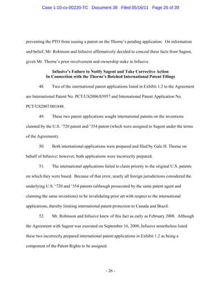 preventing the PTO from issuing a patent on the Thorne’s pending application. On information
and belief, Mr. Robinson and Infusive affirmatively decided to conceal these facts from Sagent,
given Mr. Thorne’s prior involvement and ownership stake in Infusive
Infusive’s Failure to Notify Sagent and Take Corrective Action
In Connection with the Thorne’s Botched International Patent Filings
48. Two of the international patent applications listed in Exhibit 1.2 to the Agreement
are International Patent No. PCT/US2006/03957 and International Patent Application No.
PCT/US2007/001848.
49. These two patent applications sought international patents on the inventions
claimed by the U.S. ‘720 patent and ‘354 patent (which were assigned to Sagent under the terms
of the Agreement).
50. Both international applications were prepared and filed by Gale H. Thorne on
behalf of Infusive; however, both applications were incorrectly prepared.
51. The international applications failed to claim priority to the original U.S. patents
on which they were based. Because of that error, nearly all foreign jurisdictions considered the
underlying U.S. ‘720 and ‘354 patents (although prosecuted by the same patent agent and
claiming the same inventions) to be invalidating prior art with respect to the international
applications, thereby limiting international patent protection to Canada and Brazil.
52. Mr. Robinson and Infusive knew of this fact as early as February 2008. Although
the Agreement with Sagent was executed on September 16, 2008, Infusive nonetheless listed
these two incorrectly prepared international patent applications in Exhibit 1.2 as being a
component of the Patent Rights to be assigned.
- 26 -
Case 1:10-cv-00220-TC Document 38 Filed 05/16/11 Page 26 of 39
 