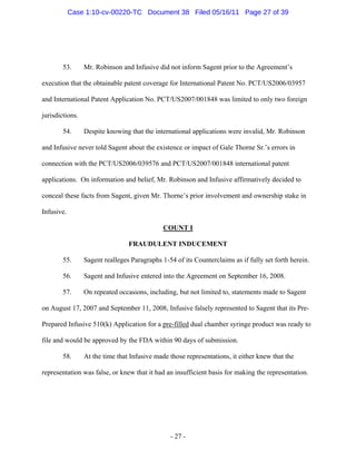 53. Mr. Robinson and Infusive did not inform Sagent prior to the Agreement’s
execution that the obtainable patent coverage for International Patent No. PCT/US2006/03957
and International Patent Application No. PCT/US2007/001848 was limited to only two foreign
jurisdictions.
54. Despite knowing that the international applications were invalid, Mr. Robinson
and Infusive never told Sagent about the existence or impact of Gale Thorne Sr.’s errors in
connection with the PCT/US2006/039576 and PCT/US2007/001848 international patent
applications. On information and belief, Mr. Robinson and Infusive affirmatively decided to
conceal these facts from Sagent, given Mr. Thorne’s prior involvement and ownership stake in
Infusive.
COUNT I
FRAUDULENT INDUCEMENT
55. Sagent realleges Paragraphs 1-54 of its Counterclaims as if fully set forth herein.
56. Sagent and Infusive entered into the Agreement on September 16, 2008.
57. On repeated occasions, including, but not limited to, statements made to Sagent
on August 17, 2007 and September 11, 2008, Infusive falsely represented to Sagent that its Pre-
Prepared Infusive 510(k) Application for a pre-filled dual chamber syringe product was ready to
file and would be approved by the FDA within 90 days of submission.
58. At the time that Infusive made those representations, it either knew that the
representation was false, or knew that it had an insufficient basis for making the representation.
- 27 -
Case 1:10-cv-00220-TC Document 38 Filed 05/16/11 Page 27 of 39
 