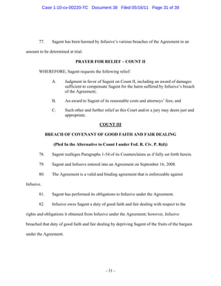 77. Sagent has been harmed by Infusive’s various breaches of the Agreement in an
amount to be determined at trial.
PRAYER FOR RELIEF – COUNT II
WHEREFORE, Sagent requests the following relief:
A. Judgment in favor of Sagent on Count II, including an award of damages
sufficient to compensate Sagent for the harm suffered by Infusive’s breach
of the Agreement;
B. An award to Sagent of its reasonable costs and attorneys’ fees; and
C. Such other and further relief as this Court and/or a jury may deem just and
appropriate.
COUNT III
BREACH OF COVENANT OF GOOD FAITH AND FAIR DEALING
(Pled In the Alternative to Count I under Fed. R. Civ. P. 8(d))
78. Sagent realleges Paragraphs 1-54 of its Counterclaims as if fully set forth herein.
79. Sagent and Infusive entered into an Agreement on September 16, 2008.
80. The Agreement is a valid and binding agreement that is enforceable against
Infusive.
81. Sagent has performed its obligations to Infusive under the Agreement.
82. Infusive owes Sagent a duty of good faith and fair dealing with respect to the
rights and obligations it obtained from Infusive under the Agreement; however, Infusive
breached that duty of good faith and fair dealing by depriving Sagent of the fruits of the bargain
under the Agreement.
- 31 -
Case 1:10-cv-00220-TC Document 38 Filed 05/16/11 Page 31 of 39
 