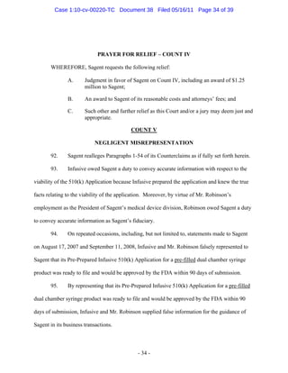 PRAYER FOR RELIEF – COUNT IV
WHEREFORE, Sagent requests the following relief:
A. Judgment in favor of Sagent on Count IV, including an award of $1.25
million to Sagent;
B. An award to Sagent of its reasonable costs and attorneys’ fees; and
C. Such other and further relief as this Court and/or a jury may deem just and
appropriate.
COUNT V
NEGLIGENT MISREPRESENTATION
92. Sagent realleges Paragraphs 1-54 of its Counterclaims as if fully set forth herein.
93. Infusive owed Sagent a duty to convey accurate information with respect to the
viability of the 510(k) Application because Infusive prepared the application and knew the true
facts relating to the viability of the application. Moreover, by virtue of Mr. Robinson’s
employment as the President of Sagent’s medical device division, Robinson owed Sagent a duty
to convey accurate information as Sagent’s fiduciary.
94. On repeated occasions, including, but not limited to, statements made to Sagent
on August 17, 2007 and September 11, 2008, Infusive and Mr. Robinson falsely represented to
Sagent that its Pre-Prepared Infusive 510(k) Application for a pre-filled dual chamber syringe
product was ready to file and would be approved by the FDA within 90 days of submission.
95. By representing that its Pre-Prepared Infusive 510(k) Application for a pre-filled
dual chamber syringe product was ready to file and would be approved by the FDA within 90
days of submission, Infusive and Mr. Robinson supplied false information for the guidance of
Sagent in its business transactions.
- 34 -
Case 1:10-cv-00220-TC Document 38 Filed 05/16/11 Page 34 of 39
 