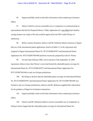 96. Sagent justifiably relied on that false information when conducting its business
affairs.
97. Infusive failed to exercise reasonable care or competence in communicating its
representation that the Pre-Prepared Infusive 510(k) Application for a pre-filled dual chamber
syringe product was ready to file and would be approved by the FDA within 90 days of
submission.
98. Before contract formation, Infusive and Mr. Robinson failed to disclose to Sagent
that two of the international patent applications listed in Exhibit 1.2 to the Agreement and
assigned to Sagent (International Patent No. PCT/US2006/03957 and International Patent
Application No. PCT/US2007/001848) had been incorrectly prepared by Gale H. Thorne.
99. No later than February 2008, well in advance of the September 16, 2008
Agreement, Infusive knew that Thorne’s errors had limited the obtainable patent coverage for
International Patent No. PCT/US2006/03957 and International Patent Application No.
PCT/US2007/001848 to only two foreign jurisdictions
100. By failing to disclose that the obtainable patent coverage for International Patent
No. PCT/US2006/03957 and International Patent Application No. PCT/US2007/001848 was
limited to only two foreign jurisdictions, Infusive and Mr. Robinson supplied false information
for the guidance of Sagent in its business transactions.
101. Sagent justifiably relied on that false information when conducting its business
affairs.
102. Infusive and Mr. Robinson failed to exercise reasonable care or competence in
failing to advise Sagent that the obtainable patent coverage for International Patent No.
- 35 -
Case 1:10-cv-00220-TC Document 38 Filed 05/16/11 Page 35 of 39
 