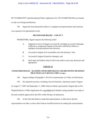 PCT/US2006/03957 and International Patent Application No. PCT/US2007/001848 was limited
to only two foreign jurisdictions.
103. Sagent has been harmed by Infusive’s negligent misrepresentation and omission
in an amount to be determined at trial.
PRAYER FOR RELIEF – COUNT V
WHEREFORE, Sagent requests the following relief:
A. Judgment in favor of Sagent on Count III, including an award of damages
sufficient to compensate Sagent for the harm suffered by Infusive’s
negligent misrepresentation and omission;
B. An award to Sagent of its reasonable costs and attorneys’ fees;
C. An award to Sagent of punitive damages; and
D. Such other and further relief as this Court and/or a jury may deem just and
appropriate.
COUNT VI
CONSUMER FRAUD – ILLINOIS CONSUMER FRAUD AND DECEPTIVE BUSINESS
PRACTICES ACT (815 ILCS 505/1 et seq.)
104. Sagent realleges Paragraphs 1-54 of its Counterclaims as if fully set forth herein.
105. On repeated occasions, including, but not limited to, statements made to Sagent
on August 17, 2007 and September 11, 2008, Infusive falsely represented to Sagent that its Pre-
Prepared Infusive 510(k) Application for a pre-filled dual chamber syringe product was ready to
file and would be approved by the FDA within 90 days of submission.
106. At the time that Infusive made that representation, it either knew that the
representation was false, or knew that it had an insufficient basis for making the representation.
- 36 -
Case 1:10-cv-00220-TC Document 38 Filed 05/16/11 Page 36 of 39
 