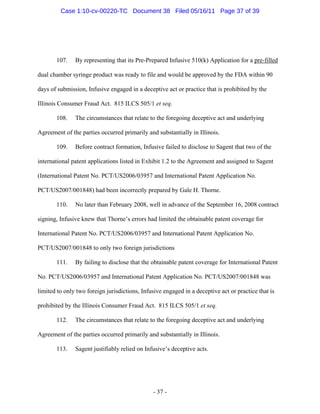 107. By representing that its Pre-Prepared Infusive 510(k) Application for a pre-filled
dual chamber syringe product was ready to file and would be approved by the FDA within 90
days of submission, Infusive engaged in a deceptive act or practice that is prohibited by the
Illinois Consumer Fraud Act. 815 ILCS 505/1 et seq.
108. The circumstances that relate to the foregoing deceptive act and underlying
Agreement of the parties occurred primarily and substantially in Illinois.
109. Before contract formation, Infusive failed to disclose to Sagent that two of the
international patent applications listed in Exhibit 1.2 to the Agreement and assigned to Sagent
(International Patent No. PCT/US2006/03957 and International Patent Application No.
PCT/US2007/001848) had been incorrectly prepared by Gale H. Thorne.
110. No later than February 2008, well in advance of the September 16, 2008 contract
signing, Infusive knew that Thorne’s errors had limited the obtainable patent coverage for
International Patent No. PCT/US2006/03957 and International Patent Application No.
PCT/US2007/001848 to only two foreign jurisdictions
111. By failing to disclose that the obtainable patent coverage for International Patent
No. PCT/US2006/03957 and International Patent Application No. PCT/US2007/001848 was
limited to only two foreign jurisdictions, Infusive engaged in a deceptive act or practice that is
prohibited by the Illinois Consumer Fraud Act. 815 ILCS 505/1 et seq.
112. The circumstances that relate to the foregoing deceptive act and underlying
Agreement of the parties occurred primarily and substantially in Illinois.
113. Sagent justifiably relied on Infusive’s deceptive acts.
- 37 -
Case 1:10-cv-00220-TC Document 38 Filed 05/16/11 Page 37 of 39
 