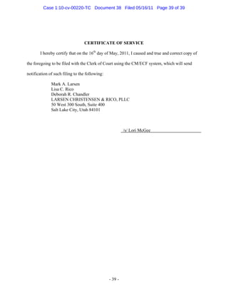CERTIFICATE OF SERVICE
I hereby certify that on the 16th
day of May, 2011, I caused and true and correct copy of
the foregoing to be filed with the Clerk of Court using the CM/ECF system, which will send
notification of such filing to the following:
Mark A. Larsen
Lisa C. Rico
Deborah R. Chandler
LARSEN CHRISTENSEN & RICO, PLLC
50 West 300 South, Suite 400
Salt Lake City, Utah 84101
/s/ Lori McGee
- 39 -
Case 1:10-cv-00220-TC Document 38 Filed 05/16/11 Page 39 of 39
 