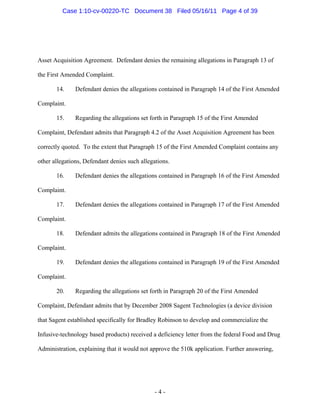 Asset Acquisition Agreement. Defendant denies the remaining allegations in Paragraph 13 of
the First Amended Complaint.
14. Defendant denies the allegations contained in Paragraph 14 of the First Amended
Complaint.
15. Regarding the allegations set forth in Paragraph 15 of the First Amended
Complaint, Defendant admits that Paragraph 4.2 of the Asset Acquisition Agreement has been
correctly quoted. To the extent that Paragraph 15 of the First Amended Complaint contains any
other allegations, Defendant denies such allegations.
16. Defendant denies the allegations contained in Paragraph 16 of the First Amended
Complaint.
17. Defendant denies the allegations contained in Paragraph 17 of the First Amended
Complaint.
18. Defendant admits the allegations contained in Paragraph 18 of the First Amended
Complaint.
19. Defendant denies the allegations contained in Paragraph 19 of the First Amended
Complaint.
20. Regarding the allegations set forth in Paragraph 20 of the First Amended
Complaint, Defendant admits that by December 2008 Sagent Technologies (a device division
that Sagent established specifically for Bradley Robinson to develop and commercialize the
Infusive-technology based products) received a deficiency letter from the federal Food and Drug
Administration, explaining that it would not approve the 510k application. Further answering,
- 4 -
Case 1:10-cv-00220-TC Document 38 Filed 05/16/11 Page 4 of 39
 