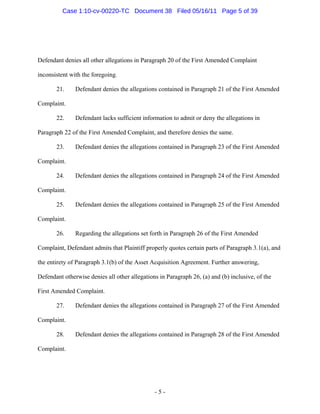 Defendant denies all other allegations in Paragraph 20 of the First Amended Complaint
inconsistent with the foregoing.
21. Defendant denies the allegations contained in Paragraph 21 of the First Amended
Complaint.
22. Defendant lacks sufficient information to admit or deny the allegations in
Paragraph 22 of the First Amended Complaint, and therefore denies the same.
23. Defendant denies the allegations contained in Paragraph 23 of the First Amended
Complaint.
24. Defendant denies the allegations contained in Paragraph 24 of the First Amended
Complaint.
25. Defendant denies the allegations contained in Paragraph 25 of the First Amended
Complaint.
26. Regarding the allegations set forth in Paragraph 26 of the First Amended
Complaint, Defendant admits that Plaintiff properly quotes certain parts of Paragraph 3.1(a), and
the entirety of Paragraph 3.1(b) of the Asset Acquisition Agreement. Further answering,
Defendant otherwise denies all other allegations in Paragraph 26, (a) and (b) inclusive, of the
First Amended Complaint.
27. Defendant denies the allegations contained in Paragraph 27 of the First Amended
Complaint.
28. Defendant denies the allegations contained in Paragraph 28 of the First Amended
Complaint.
- 5 -
Case 1:10-cv-00220-TC Document 38 Filed 05/16/11 Page 5 of 39
 