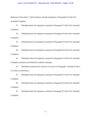 Robinson on November 1, 2010 and denies all other allegations in Paragraph 36 of the First
Amended Complaint.
37. Defendant denies the allegations contained in Paragraph 37 of the First Amended
Complaint.
38. Defendant denies the allegations contained in Paragraph 38 of the First Amended
Complaint.
39. Defendant denies the allegations contained in Paragraph 39 of the First Amended
Complaint.
40. Defendant denies the allegations contained in Paragraph 40 of the First Amended
Complaint.
41. Defendant denies the allegations contained in Paragraph 41 of the First Amended
Complaint, and denies that Plaintiff is entitled to damages.
42. Defendant incorporates by reference its answers to Paragraphs 1 through 41 above
as if fully set forth herein.
43. Defendant denies the allegations contained in Paragraph 43 of the First Amended
Complaint.
44. Defendant denies the allegations contained in Paragraph 44 of the First Amended
Complaint.
45. Defendant denies the allegations contained in Paragraph 45 of the First Amended
Complaint.
- 7 -
Case 1:10-cv-00220-TC Document 38 Filed 05/16/11 Page 7 of 39
 