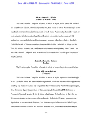 First Affirmative Defense
(Failure to State a Claim)
The First Amended Complaint is barred, in whole or in part, to the extent that Plaintiff
has failed to state a claim. In the Complaint at bar, both causes of action Plaintiff alleges fail to
plead sufficient facts to meet all the elements of each claim. Additionally, Plaintiff’s breach of
contract claim fails because its alleged consideration, a completed and approvable 510k
application, completely failed, and its damages are unsupported and speculative. Similarly,
Plaintiff’s breach of the covenant of good faith and fair dealing claim fails to allege specific
facts, but instead, lists bare and conclusory statements that fail to properly state a claim. Thus,
the First Amended Complaint must be dismissed for failure to state a claim upon which relief
may be granted.
Second Affirmative Defense
(Laches)
The First Amended Complaint is barred, in whole or in part, by the doctrine of laches.
Third Affirmative Defense
(Estoppel)
The First Amended Complaint is barred, in whole or in part, by the doctrine of estoppel.
While Defendant denies that it breached the Agreement, Plaintiff is nevertheless estopped from
asserting any breaches because any alleged breaches were caused by Plaintiff through its agent,
Brad Robinson. Upon the execution of the Agreement, Defendant hired Mr. Robinson as
President of its newly-created device division, called Sagent Technologies. In that role, Mr.
Robinson’s duties were to commercialize and market the Patented Products pursuant to the
Agreement. At the same time, however, Mr. Robinson, upon information and belief, in part
owned and controlled Plaintiff. He therefore, wore two hats, one as President of the Sagent
- 9 -
Case 1:10-cv-00220-TC Document 38 Filed 05/16/11 Page 9 of 39
 
