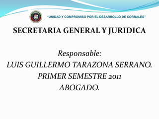 “UNIDAD Y COMPROMISO POR EL DESARROLLO DE CORRALES” SECRETARIA GENERAL Y JURIDICA Responsable:  LUIS GUILLERMO TARAZONA SERRANO.  PRIMER SEMESTRE 2011 ABOGADO. 