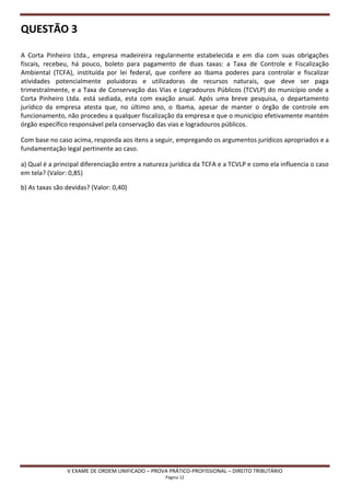QUESTÃO 3

A Corta Pinheiro Ltda., empresa madeireira regularmente estabelecida e em dia com suas obrigações
fiscais, recebeu, há pouco, boleto para pagamento de duas taxas: a Taxa de Controle e Fiscalização
Ambiental (TCFA), instituída por lei federal, que confere ao Ibama poderes para controlar e fiscalizar
atividades potencialmente poluidoras e utilizadoras de recursos naturais, que deve ser paga
trimestralmente, e a Taxa de Conservação das Vias e Logradouros Públicos (TCVLP) do município onde a
Corta Pinheiro Ltda. está sediada, esta com exação anual. Após uma breve pesquisa, o departamento
jurídico da empresa atesta que, no último ano, o Ibama, apesar de manter o órgão de controle em
funcionamento, não procedeu a qualquer fiscalização da empresa e que o município efetivamente mantém
órgão específico responsável pela conservação das vias e logradouros públicos.

Com base no caso acima, responda aos itens a seguir, empregando os argumentos jurídicos apropriados e a
fundamentação legal pertinente ao caso.

a) Qual é a principal diferenciação entre a natureza jurídica da TCFA e a TCVLP e como ela influencia o caso
em tela? (Valor: 0,85)

b) As taxas são devidas? (Valor: 0,40)




                V EXAME DE ORDEM UNIFICADO – PROVA PRÁTICO-PROFISSIONAL – DIREITO TRIBUTÁRIO
                                                  Página 12
 