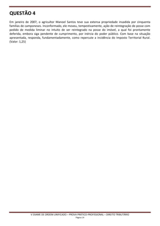 QUESTÃO 4
Em janeiro de 2007, o agricultor Manoel Santos teve sua extensa propriedade invadida por cinquenta
famílias de camponeses. Inconformado, ele moveu, tempestivamente, ação de reintegração de posse com
pedido de medida liminar no intuito de ser reintegrado na posse do imóvel, a qual foi prontamente
deferida, embora siga pendente de cumprimento, por inércia do poder público. Com base na situação
apresentada, responda, fundamentadamente, como repercute a incidência do Imposto Territorial Rural.
(Valor: 1,25)




              V EXAME DE ORDEM UNIFICADO – PROVA PRÁTICO-PROFISSIONAL – DIREITO TRIBUTÁRIO
                                                Página 14
 