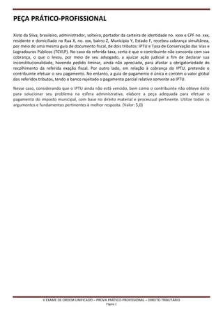 PEÇA PRÁTICO-PROFISSIONAL

Xisto da Silva, brasileiro, administrador, solteiro, portador da carteira de identidade no. xxxx e CPF no. xxx,
residente e domiciliado na Rua X, no. xxx, bairro Z, Município Y, Estado F, recebeu cobrança simultânea,
por meio de uma mesma guia de documento fiscal, de dois tributos: IPTU e Taxa de Conservação das Vias e
Logradouros Públicos (TCVLP). No caso da referida taxa, certo é que o contribuinte não concorda com sua
cobrança, o que o levou, por meio de seu advogado, a ajuizar ação judicial a fim de declarar sua
inconstitucionalidade, havendo pedido liminar, ainda não apreciado, para afastar a obrigatoriedade do
recolhimento da referida exação fiscal. Por outro lado, em relação à cobrança do IPTU, pretende o
contribuinte efetuar o seu pagamento. No entanto, a guia de pagamento é única e contém o valor global
dos referidos tributos, tendo o banco rejeitado o pagamento parcial relativo somente ao IPTU.

Nesse caso, considerando que o IPTU ainda não está vencido, bem como o contribuinte não obteve êxito
para solucionar seu problema na esfera administrativa, elabore a peça adequada para efetuar o
pagamento do imposto municipal, com base no direito material e processual pertinente. Utilize todos os
argumentos e fundamentos pertinentes à melhor resposta. (Valor: 5,0)




                V EXAME DE ORDEM UNIFICADO – PROVA PRÁTICO-PROFISSIONAL – DIREITO TRIBUTÁRIO
                                                    Página 2
 