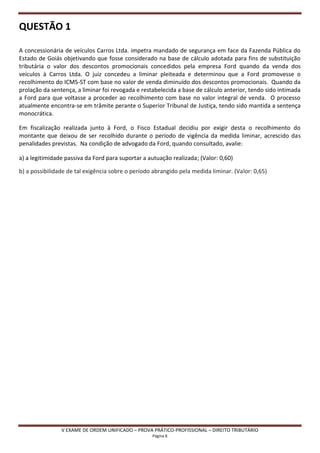 QUESTÃO 1

A concessionária de veículos Carros Ltda. impetra mandado de segurança em face da Fazenda Pública do
Estado de Goiás objetivando que fosse considerado na base de cálculo adotada para fins de substituição
tributária o valor dos descontos promocionais concedidos pela empresa Ford quando da venda dos
veículos à Carros Ltda. O juiz concedeu a liminar pleiteada e determinou que a Ford promovesse o
recolhimento do ICMS-ST com base no valor de venda diminuído dos descontos promocionais. Quando da
prolação da sentença, a liminar foi revogada e restabelecida a base de cálculo anterior, tendo sido intimada
a Ford para que voltasse a proceder ao recolhimento com base no valor integral de venda. O processo
atualmente encontra-se em trâmite perante o Superior Tribunal de Justiça, tendo sido mantida a sentença
monocrática.

Em fiscalização realizada junto à Ford, o Fisco Estadual decidiu por exigir desta o recolhimento do
montante que deixou de ser recolhido durante o período de vigência da medida liminar, acrescido das
penalidades previstas. Na condição de advogado da Ford, quando consultado, avalie:

a) a legitimidade passiva da Ford para suportar a autuação realizada; (Valor: 0,60)

b) a possibilidade de tal exigência sobre o período abrangido pela medida liminar. (Valor: 0,65)




                V EXAME DE ORDEM UNIFICADO – PROVA PRÁTICO-PROFISSIONAL – DIREITO TRIBUTÁRIO
                                                   Página 8
 