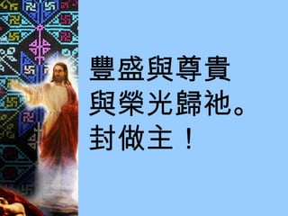 豐盛與尊貴 與榮光歸祂。  封做主！ 