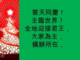 普天同慶！ 主臨世界！   全地迎接君王，   大家為主，   備辦所在， 