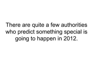 There are quite a few authorities who predict something special is going to happen in 2012.  
