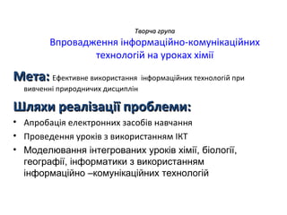 Творча група
         Впровадження інформаційно-комунікаційних
                 технологій на уроках хімії

Мета: Ефективне використання інформаційних технологій при
  вивченні природничих дисциплін

Шляхи реалізації проблеми:
• Апробація електронних засобів навчання
• Проведення уроків з використанням ІКТ
• Моделювання інтегрованих уроків хімії, біології,
  географії, інформатики з використанням
  інформаційно –комунікаційних технологій
 