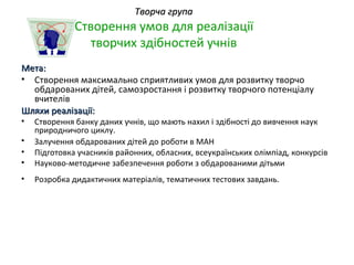 Творча група
              Створення умов для реалізації
                творчих здібностей учнів
Мета:
• Створення максимально сприятливих умов для розвитку творчо
  обдарованих дітей, самозростання і розвитку творчого потенціалу
  вчителів
Шляхи реалізації:
•   Створення банку даних учнів, що мають нахил і здібності до вивчення наук
    природничого циклу.
•   Залучення обдарованих дітей до роботи в МАН
•   Підготовка учасників районних, обласних, всеукраїнських олімпіад, конкурсів
•   Науково-методичне забезпечення роботи з обдарованими дітьми
•   Розробка дидактичних матеріалів, тематичних тестових завдань.
 