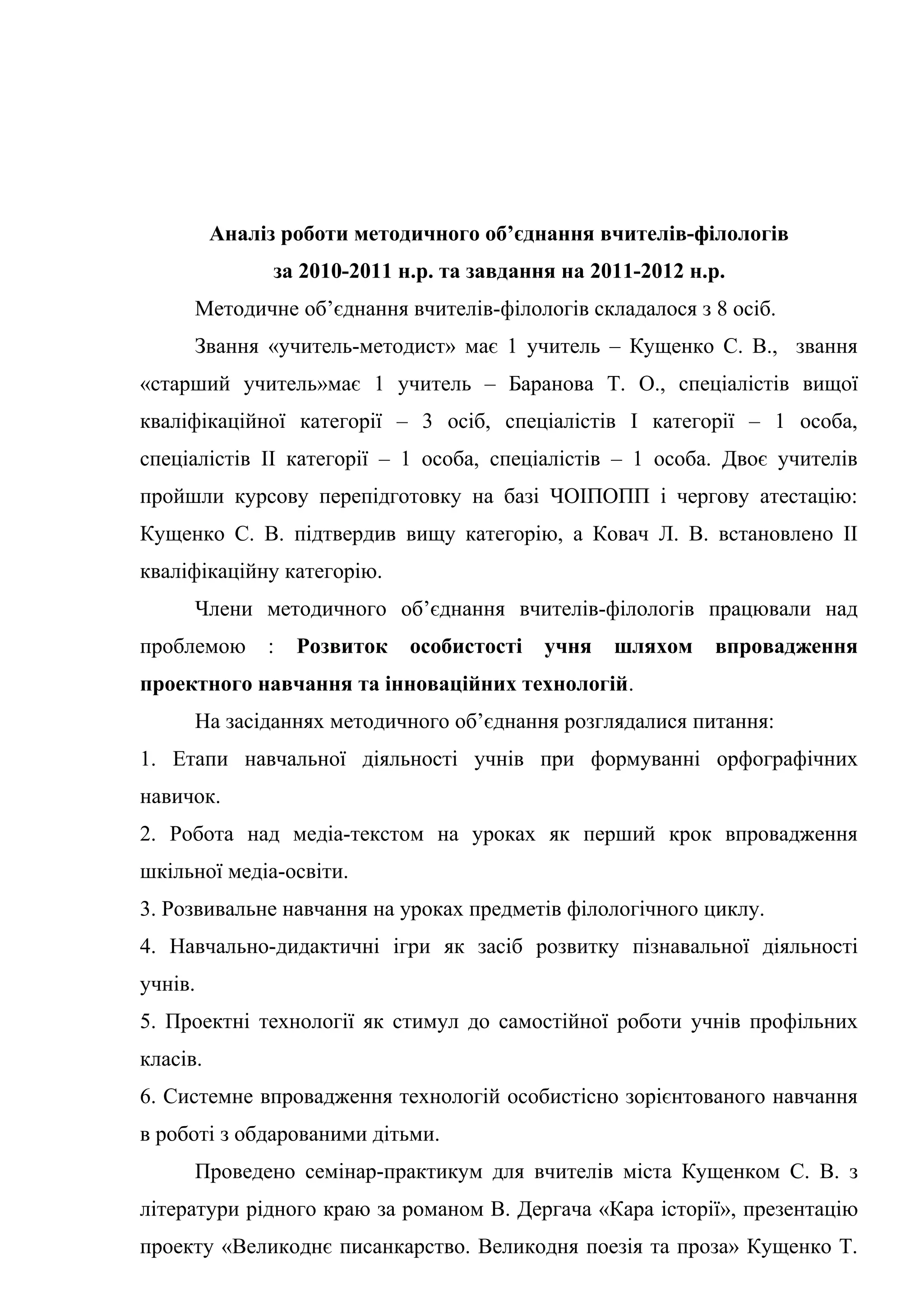 Аналіз роботи методичного об’єднання вчителів-філологів
                за 2010-2011 н.р. та завдання на 2011-2012 н.р.
      Методичне об’єднання вчителів-філологів складалося з 8 осіб.
      Звання «учитель-методист» має 1 учитель – Кущенко С. В., звання
«старший учитель»має 1 учитель – Баранова Т. О., спеціалістів вищої
кваліфікаційної категорії – 3 осіб, спеціалістів І категорії – 1 особа,
спеціалістів ІІ категорії – 1 особа, спеціалістів – 1 особа. Двоє учителів
пройшли курсову перепідготовку на базі ЧОІПОПП і чергову атестацію:
Кущенко С. В. підтвердив вищу категорію, а Ковач Л. В. встановлено ІІ
кваліфікаційну категорію.
      Члени методичного об’єднання вчителів-філологів працювали над
проблемою      :   Розвиток   особистості   учня   шляхом    впровадження
проектного навчання та інноваційних технологій.
      На засіданнях методичного об’єднання розглядалися питання:
1. Етапи навчальної діяльності учнів при формуванні орфографічних
навичок.
2. Робота над медіа-текстом на уроках як перший крок впровадження
шкільної медіа-освіти.
3. Розвивальне навчання на уроках предметів філологічного циклу.
4. Навчально-дидактичні ігри як засіб розвитку пізнавальної діяльності
учнів.
5. Проектні технології як стимул до самостійної роботи учнів профільних
класів.
6. Системне впровадження технологій особистісно зорієнтованого навчання
в роботі з обдарованими дітьми.
      Проведено семінар-практикум для вчителів міста Кущенком С. В. з
літератури рідного краю за романом В. Дергача «Кара історії», презентацію
проекту «Великоднє писанкарство. Великодня поезія та проза» Кущенко Т.
 