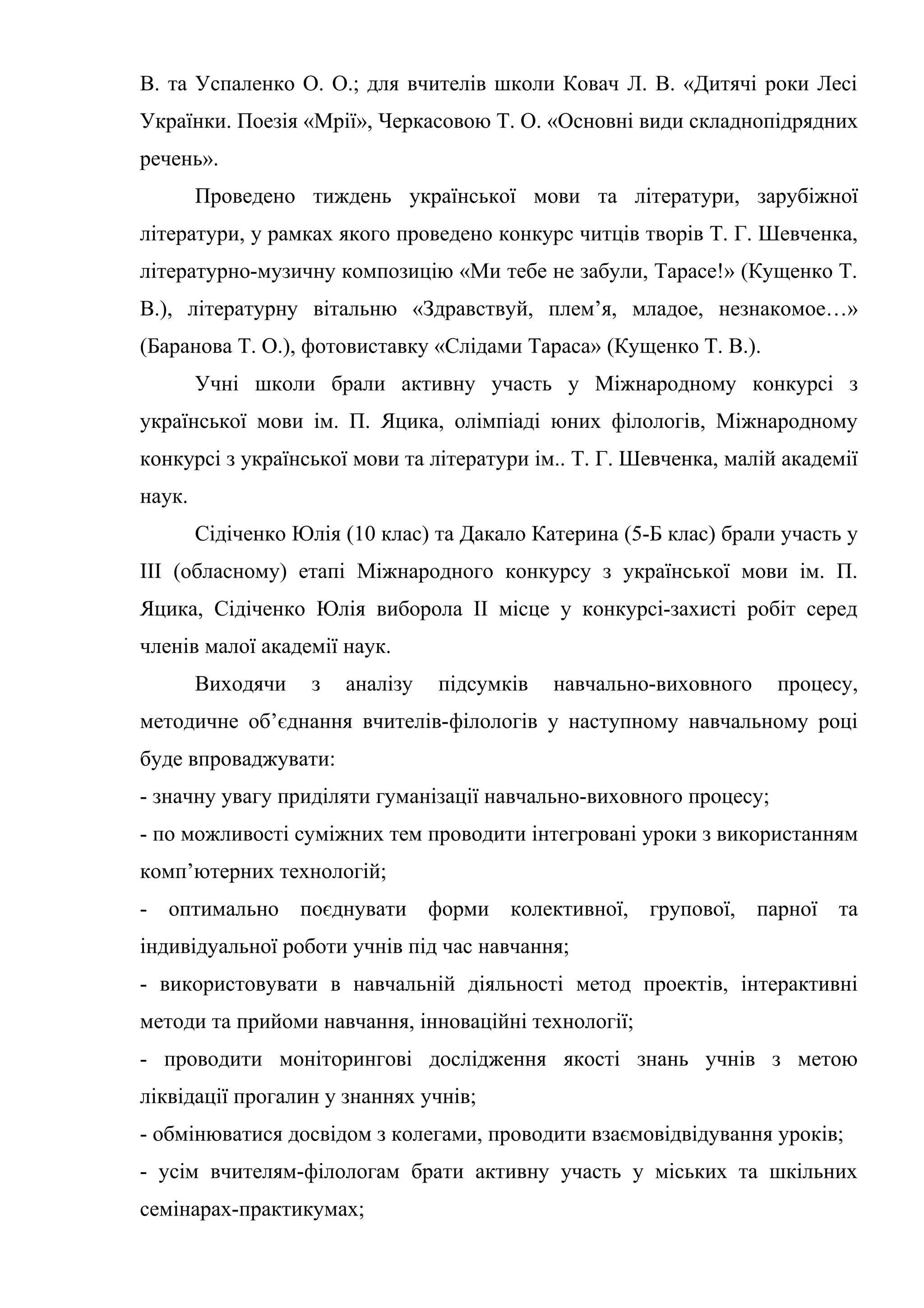 В. та Успаленко О. О.; для вчителів школи Ковач Л. В. «Дитячі роки Лесі
Українки. Поезія «Мрії», Черкасовою Т. О. «Основні види складнопідрядних
речень».
        Проведено тиждень української мови та літератури, зарубіжної
літератури, у рамках якого проведено конкурс читців творів Т. Г. Шевченка,
літературно-музичну композицію «Ми тебе не забули, Тарасе!» (Кущенко Т.
В.), літературну вітальню «Здравствуй, плем’я, младое, незнакомое…»
(Баранова Т. О.), фотовиставку «Слідами Тараса» (Кущенко Т. В.).
        Учні школи брали активну участь у Міжнародному конкурсі з
української мови ім. П. Яцика, олімпіаді юних філологів, Міжнародному
конкурсі з української мови та літератури ім.. Т. Г. Шевченка, малій академії
наук.
        Сідіченко Юлія (10 клас) та Дакало Катерина (5-Б клас) брали участь у
ІІІ (обласному) етапі Міжнародного конкурсу з української мови ім. П.
Яцика, Сідіченко Юлія виборола ІІ місце у конкурсі-захисті робіт серед
членів малої академії наук.
        Виходячи    з   аналізу   підсумків   навчально-виховного   процесу,
методичне об’єднання вчителів-філологів у наступному навчальному році
буде впроваджувати:
- значну увагу приділяти гуманізації навчально-виховного процесу;
- по можливості суміжних тем проводити інтегровані уроки з використанням
комп’ютерних технологій;
- оптимально поєднувати форми колективної, групової, парної та
індивідуальної роботи учнів під час навчання;
- використовувати в навчальній діяльності метод проектів, інтерактивні
методи та прийоми навчання, інноваційні технології;
- проводити моніторингові дослідження якості знань учнів з метою
ліквідації прогалин у знаннях учнів;
- обмінюватися досвідом з колегами, проводити взаємовідвідування уроків;
- усім вчителям-філологам брати активну участь у міських та шкільних
семінарах-практикумах;
 