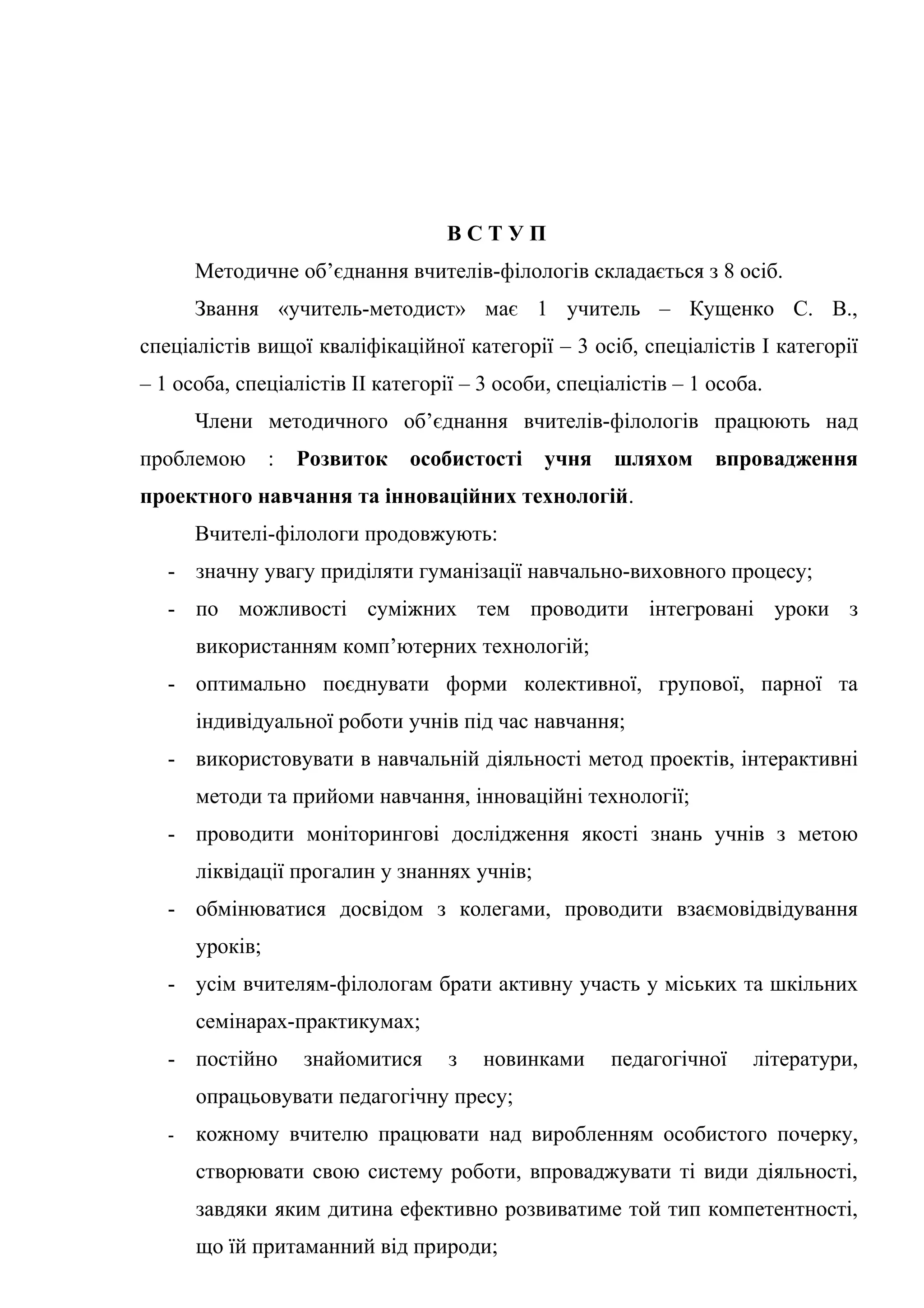 ВСТУП
       Методичне об’єднання вчителів-філологів складається з 8 осіб.
       Звання «учитель-методист» має 1 учитель – Кущенко С. В.,
спеціалістів вищої кваліфікаційної категорії – 3 осіб, спеціалістів І категорії
– 1 особа, спеціалістів ІІ категорії – 3 особи, спеціалістів – 1 особа.
       Члени методичного об’єднання вчителів-філологів працюють над
проблемою        :   Розвиток   особистості   учня    шляхом     впровадження
проектного навчання та інноваційних технологій.
       Вчителі-філологи продовжують:
   - значну увагу приділяти гуманізації навчально-виховного процесу;
   - по можливості суміжних тем проводити інтегровані уроки з
       використанням комп’ютерних технологій;
   - оптимально поєднувати форми колективної, групової, парної та
       індивідуальної роботи учнів під час навчання;
   - використовувати в навчальній діяльності метод проектів, інтерактивні
       методи та прийоми навчання, інноваційні технології;
   - проводити моніторингові дослідження якості знань учнів з метою
       ліквідації прогалин у знаннях учнів;
   - обмінюватися досвідом з колегами, проводити взаємовідвідування
       уроків;
   - усім вчителям-філологам брати активну участь у міських та шкільних
       семінарах-практикумах;
   - постійно        знайомитися   з   новинками     педагогічної    літератури,
       опрацьовувати педагогічну пресу;
   -   кожному вчителю працювати над виробленням особистого почерку,
       створювати свою систему роботи, впроваджувати ті види діяльності,
       завдяки яким дитина ефективно розвиватиме той тип компетентності,
       що їй притаманний від природи;
 