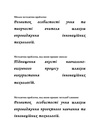 Міська методична проблема:

Розвиток          особистості            учня          та
творчості               вчителя               шляхом
впровадження                          інноваційних
технологій.


Методична проблема, над якою працює школа:

Підвищення              якості           навчально-
виховного               процесу               шляхом
використання                          інноваційних
технологій.


Методична проблема, над якою працює методоб’єднання:

Розвиток         особистості учня шляхом
впровадження проектного навчання та
інноваційних технологій.
 