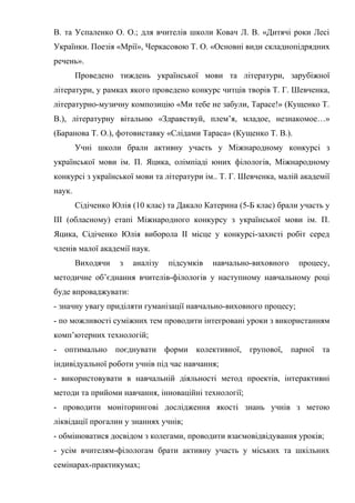 В. та Успаленко О. О.; для вчителів школи Ковач Л. В. «Дитячі роки Лесі
Українки. Поезія «Мрії», Черкасовою Т. О. «Основні види складнопідрядних
речень».
        Проведено тиждень української мови та літератури, зарубіжної
літератури, у рамках якого проведено конкурс читців творів Т. Г. Шевченка,
літературно-музичну композицію «Ми тебе не забули, Тарасе!» (Кущенко Т.
В.), літературну вітальню «Здравствуй, плем’я, младое, незнакомое…»
(Баранова Т. О.), фотовиставку «Слідами Тараса» (Кущенко Т. В.).
        Учні школи брали активну участь у Міжнародному конкурсі з
української мови ім. П. Яцика, олімпіаді юних філологів, Міжнародному
конкурсі з української мови та літератури ім.. Т. Г. Шевченка, малій академії
наук.
        Сідіченко Юлія (10 клас) та Дакало Катерина (5-Б клас) брали участь у
ІІІ (обласному) етапі Міжнародного конкурсу з української мови ім. П.
Яцика, Сідіченко Юлія виборола ІІ місце у конкурсі-захисті робіт серед
членів малої академії наук.
        Виходячи    з   аналізу   підсумків   навчально-виховного   процесу,
методичне об’єднання вчителів-філологів у наступному навчальному році
буде впроваджувати:
- значну увагу приділяти гуманізації навчально-виховного процесу;
- по можливості суміжних тем проводити інтегровані уроки з використанням
комп’ютерних технологій;
- оптимально поєднувати форми колективної, групової, парної та
індивідуальної роботи учнів під час навчання;
- використовувати в навчальній діяльності метод проектів, інтерактивні
методи та прийоми навчання, інноваційні технології;
- проводити моніторингові дослідження якості знань учнів з метою
ліквідації прогалин у знаннях учнів;
- обмінюватися досвідом з колегами, проводити взаємовідвідування уроків;
- усім вчителям-філологам брати активну участь у міських та шкільних
семінарах-практикумах;
 