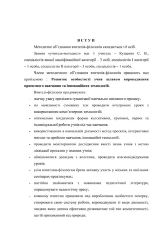 ВСТУП
       Методичне об’єднання вчителів-філологів складається з 8 осіб.
       Звання «учитель-методист» має 1 учитель – Кущенко С. В.,
спеціалістів вищої кваліфікаційної категорії – 3 осіб, спеціалістів І категорії
– 1 особа, спеціалістів ІІ категорії – 3 особи, спеціалістів – 1 особа.
       Члени методичного об’єднання вчителів-філологів працюють над
проблемою        :   Розвиток   особистості   учня    шляхом     впровадження
проектного навчання та інноваційних технологій.
       Вчителі-філологи продовжують:
   - значну увагу приділяти гуманізації навчально-виховного процесу;
   - по можливості суміжних тем проводити інтегровані уроки з
       використанням комп’ютерних технологій;
   - оптимально поєднувати форми колективної, групової, парної та
       індивідуальної роботи учнів під час навчання;
   - використовувати в навчальній діяльності метод проектів, інтерактивні
       методи та прийоми навчання, інноваційні технології;
   - проводити моніторингові дослідження якості знань учнів з метою
       ліквідації прогалин у знаннях учнів;
   - обмінюватися досвідом з колегами, проводити взаємовідвідування
       уроків;
   - усім вчителям-філологам брати активну участь у міських та шкільних
       семінарах-практикумах;
   - постійно        знайомитися   з   новинками     педагогічної    літератури,
       опрацьовувати педагогічну пресу;
   -   кожному вчителю працювати над виробленням особистого почерку,
       створювати свою систему роботи, впроваджувати ті види діяльності,
       завдяки яким дитина ефективно розвиватиме той тип компетентності,
       що їй притаманний від природи;
 