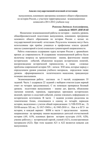 Анализ государственной итоговой аттестации

    выпускников, освоивших программы основного общего образования
   по истории России, с участием территориальных экзаменационных
                  комиссий в 2011-2012 учебном году

                                    Рожкова Людмила Александровна,
                                           методист МКОУ ДОВ ИАЦ
     Назначение экзаменационной работы по истории - оценить уровень
общеобразовательной подготовки выпускников, освоивших программы
основного общего образования по истории России с целью их
государственной (итоговой) аттестации. Результаты экзамена могут быть
использованы при приѐме учащихся в профильные классы средней
школы гуманитарной и (или) социально-гуманитарной направленности.
   Работа охватывала содержание курса истории России с древнейших
времен до современности. В содержание экзаменационной работы были
включены вопросы на хронологические знания, фактические знания
исторических событий, объяснение ведущих исторических понятий,
воспроизведение исторической терминологии, а также            сложные
проблемы современной истории XX - начала XXI века, которые наряду с
определением уровня усвоения учебного материала, определяли также
уровень сформированности политического мышления, гражданскую
позицию школьников.
   Экзаменационная работа состояла из 3 частей, содержащих 35
заданий. Часть 1 содержала 22 заданий с выбором ответов (один верный
ответ из четырех предложенных). С их помощью проверялся базовый
уровень подготовки выпускников – знание дат, фактов, объяснение
значения понятий, терминов, характерных признаков исторических
явлений, причин и следствий событий, умение извлекать информацию из
исторических источников. В части 1 задания условно разделены на
тематические блоки, относящиеся к одному из четырѐх периодов
истории, выделенных с учетом общей периодизации: 1) VIII-XVII вв.; 2)
XVIII-начало XX вв.; 3) 1917-1945гг.; 4) 1945-2010 гг. Как и в ЕГЭ по
истории, в каждый вариант КИМ в части 1 представлены задания,
направленные на проверку знания выдающихся деятелей отечественной
истории (А9, А19), основных фактов истории культуры (А10, А20),
умение работать с исторической картой, схемой (А21), иллюстративным
материалом (А22). При этом задания А21 и А22 являются новыми для
выпускников.
 